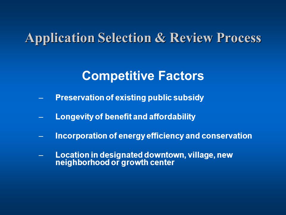 Application Selection & Review Process Competitive Factors –Preservation of existing public subsidy –Longevity of benefit and affordability –Incorporation of energy efficiency and conservation –Location in designated downtown, village, new neighborhood or growth center