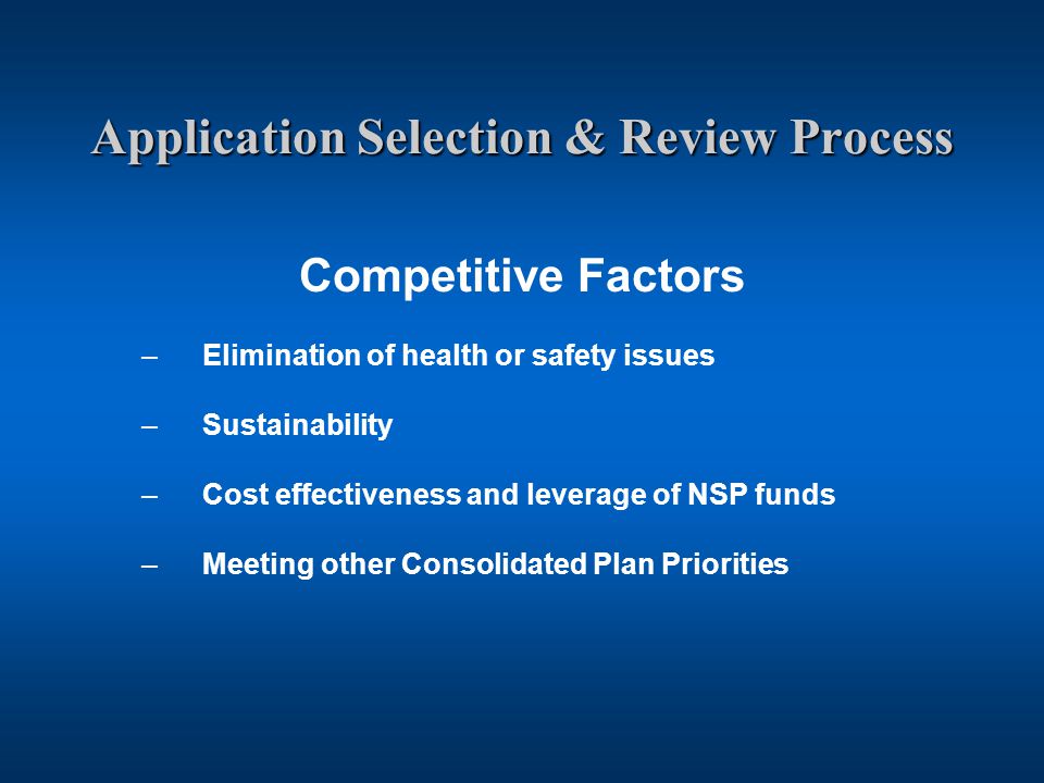 Application Selection & Review Process Competitive Factors –Elimination of health or safety issues –Sustainability –Cost effectiveness and leverage of NSP funds –Meeting other Consolidated Plan Priorities