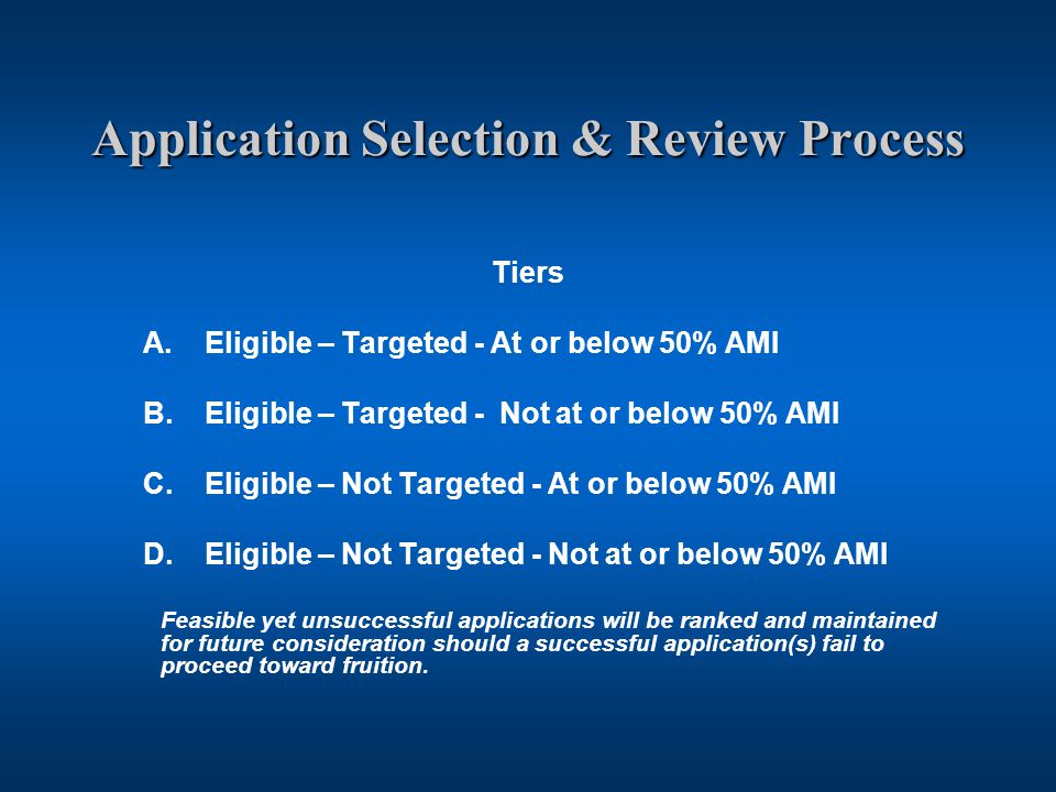 Application Selection & Review Process Tiers A.Eligible – Targeted - At or below 50% AMI B.Eligible – Targeted - Not at or below 50% AMI C.Eligible – Not Targeted - At or below 50% AMI D.Eligible – Not Targeted - Not at or below 50% AMI Feasible yet unsuccessful applications will be ranked and maintained for future consideration should a successful application(s) fail to proceed toward fruition.