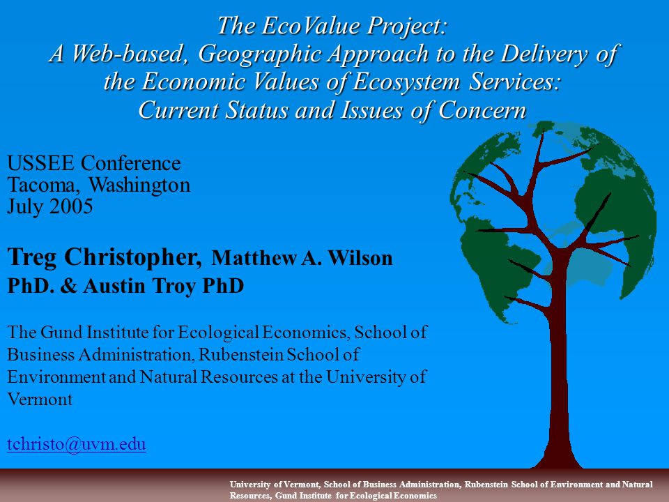 University of Vermont, School of Business Administration, Rubenstein School of Environment and Natural Resources, Gund Institute for Ecological Economics The EcoValue Project: A Web-based, Geographic Approach to the Delivery of the Economic Values of Ecosystem Services: Current Status and Issues of Concern USSEE Conference Tacoma, Washington July 2005 Treg Christopher, Matthew A.