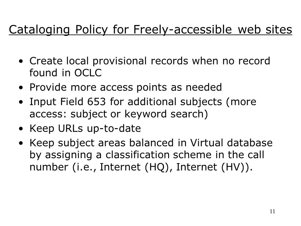 11 Cataloging Policy for Freely-accessible web sites Create local provisional records when no record found in OCLC Provide more access points as needed Input Field 653 for additional subjects (more access: subject or keyword search) Keep URLs up-to-date Keep subject areas balanced in Virtual database by assigning a classification scheme in the call number (i.e., Internet (HQ), Internet (HV)).