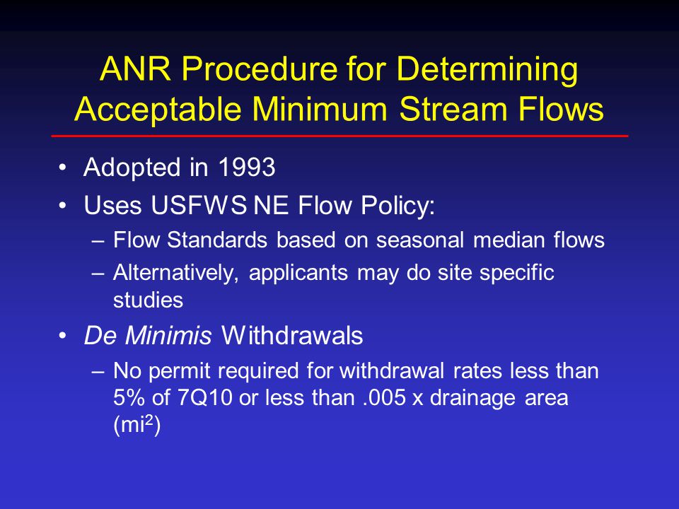 ANR Procedure for Determining Acceptable Minimum Stream Flows Adopted in 1993 Uses USFWS NE Flow Policy: –Flow Standards based on seasonal median flows –Alternatively, applicants may do site specific studies De Minimis Withdrawals –No permit required for withdrawal rates less than 5% of 7Q10 or less than.005 x drainage area (mi 2 )