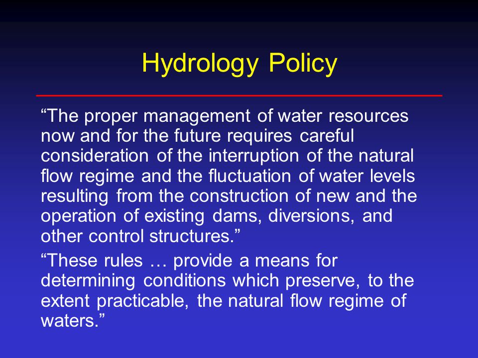 Hydrology Policy The proper management of water resources now and for the future requires careful consideration of the interruption of the natural flow regime and the fluctuation of water levels resulting from the construction of new and the operation of existing dams, diversions, and other control structures. These rules … provide a means for determining conditions which preserve, to the extent practicable, the natural flow regime of waters.