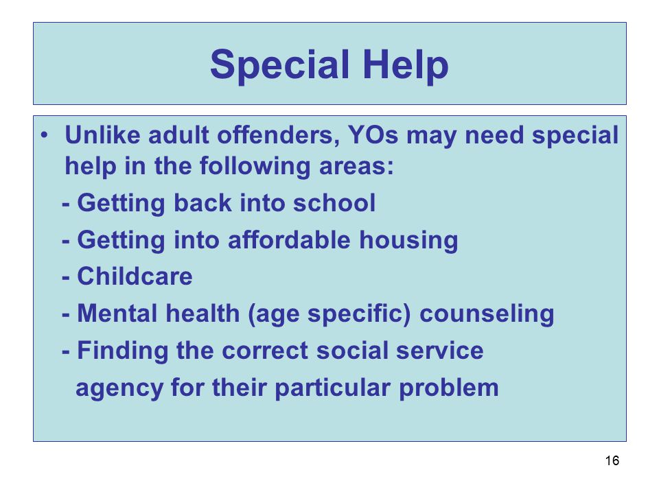 16 Special Help Unlike adult offenders, YOs may need special help in the following areas: - Getting back into school - Getting into affordable housing - Childcare - Mental health (age specific) counseling - Finding the correct social service agency for their particular problem