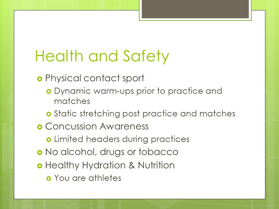 Health and Safety  Physical contact sport  Dynamic warm-ups prior to practice and matches  Static stretching post practice and matches  Concussion Awareness  Limited headers during practices  No alcohol, drugs or tobacco  Healthy Hydration & Nutrition  You are athletes