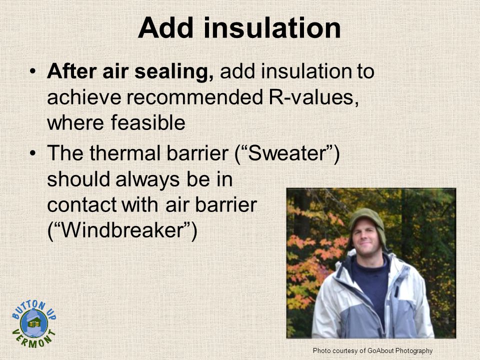 Add insulation After air sealing, add insulation to achieve recommended R-values, where feasible The thermal barrier ( Sweater ) should always be in contact with air barrier ( Windbreaker ) Photo courtesy of GoAbout Photography