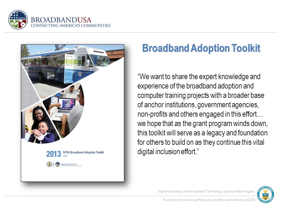 Made Possible by the Broadband Technology Opportunities Program Funded by the American Recovery and Reinvestment Act of 2009 We want to share the expert knowledge and experience of the broadband adoption and computer training projects with a broader base of anchor institutions, government agencies, non-profits and others engaged in this effort… we hope that as the grant program winds down, this toolkit will serve as a legacy and foundation for others to build on as they continue this vital digital inclusion effort. Broadband Adoption Toolkit
