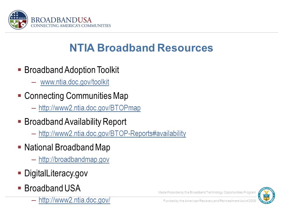 Made Possible by the Broadband Technology Opportunities Program Funded by the American Recovery and Reinvestment Act of 2009 NTIA Broadband Resources  Broadband Adoption Toolkit –    Connecting Communities Map –      Broadband Availability Report –      National Broadband Map –      DigitalLiteracy.gov  Broadband USA –