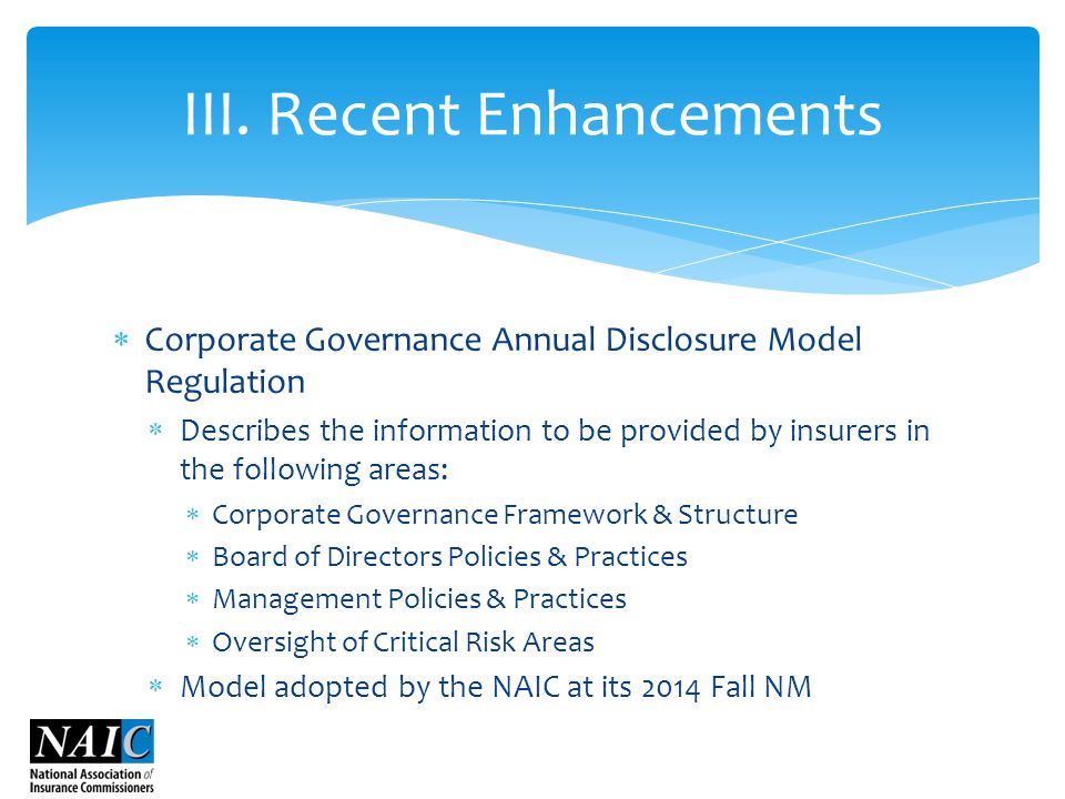  Corporate Governance Annual Disclosure Model Regulation  Describes the information to be provided by insurers in the following areas:  Corporate Governance Framework & Structure  Board of Directors Policies & Practices  Management Policies & Practices  Oversight of Critical Risk Areas  Model adopted by the NAIC at its 2014 Fall NM III.