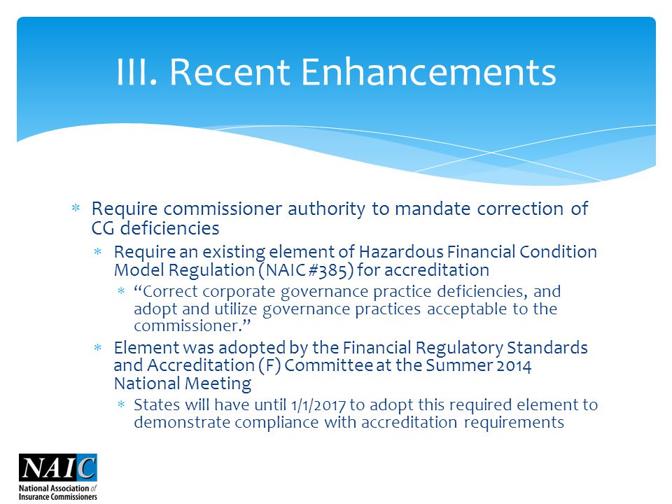  Require commissioner authority to mandate correction of CG deficiencies  Require an existing element of Hazardous Financial Condition Model Regulation (NAIC #385) for accreditation  Correct corporate governance practice deficiencies, and adopt and utilize governance practices acceptable to the commissioner.  Element was adopted by the Financial Regulatory Standards and Accreditation (F) Committee at the Summer 2014 National Meeting  States will have until 1/1/2017 to adopt this required element to demonstrate compliance with accreditation requirements III.