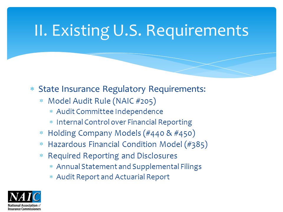  State Insurance Regulatory Requirements:  Model Audit Rule (NAIC #205)  Audit Committee Independence  Internal Control over Financial Reporting  Holding Company Models (#440 & #450)  Hazardous Financial Condition Model (#385)  Required Reporting and Disclosures  Annual Statement and Supplemental Filings  Audit Report and Actuarial Report II.