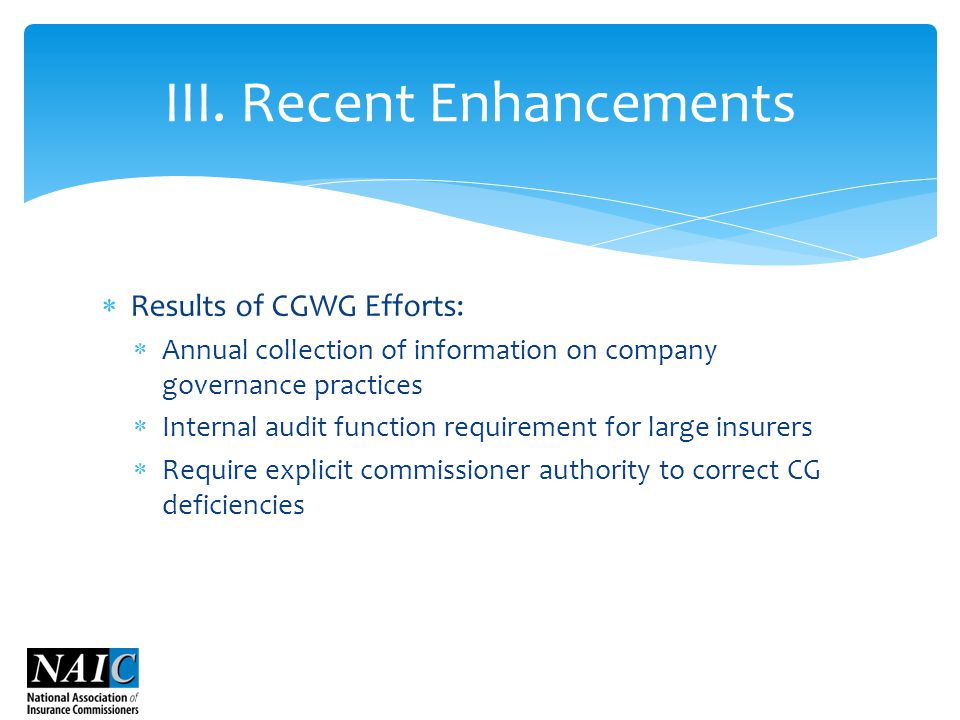  Results of CGWG Efforts:  Annual collection of information on company governance practices  Internal audit function requirement for large insurers  Require explicit commissioner authority to correct CG deficiencies III.