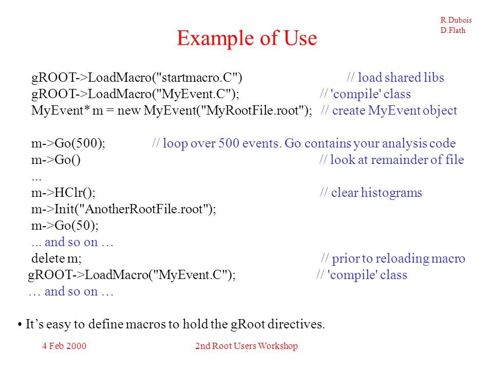 R.Dubois D.Flath 4 Feb 20002nd Root Users Workshop MyEvent.h class MyEvent { public : TFile* histFile; // histogram file TFile* f; // input file TTree *fTree; //pointer to the analyzed TTree Event* event; MyEvent() {}; // default ctr MyEvent(char* rootFileName); // ctr with root file name ~MyEvent(); // default dtr void StartWithEvent(Int_t event); // start next Go with this event void Init(char* rootFileName); // re-init with this root file void HClr(); // Reset() all user histograms void AllHistDelete(); // delete all user histograms void HistDefine(); // define user histograms void MakeHistList(); // make list of user histograms void Rewind(); // reset for next Go to start at beginning of file void Go(Int_t numEvents=100000); // loop over events private: Int_t m_StartEvent; // starting event TObjArray* HistList; // list of user histograms };