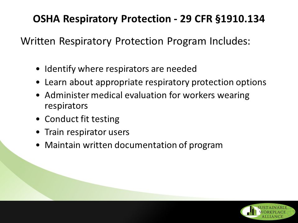 OSHA Respiratory Protection - 29 CFR § Written Respiratory Protection Program Includes: Identify where respirators are needed Learn about appropriate respiratory protection options Administer medical evaluation for workers wearing respirators Conduct fit testing Train respirator users Maintain written documentation of program