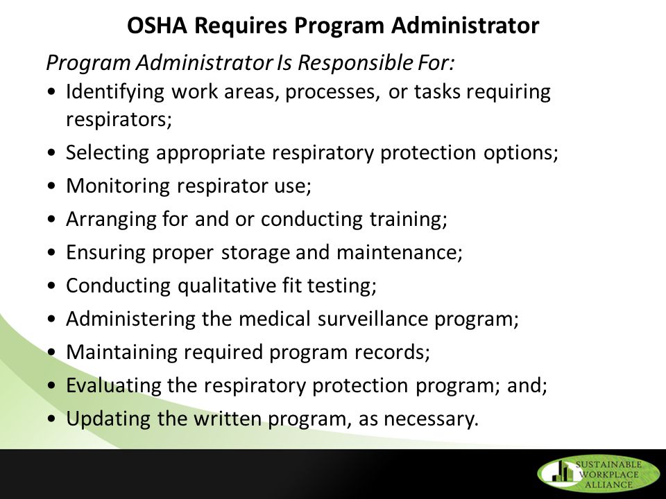 OSHA Requires Program Administrator Program Administrator Is Responsible For: Identifying work areas, processes, or tasks requiring respirators; Selecting appropriate respiratory protection options; Monitoring respirator use; Arranging for and or conducting training; Ensuring proper storage and maintenance; Conducting qualitative fit testing; Administering the medical surveillance program; Maintaining required program records; Evaluating the respiratory protection program; and; Updating the written program, as necessary.