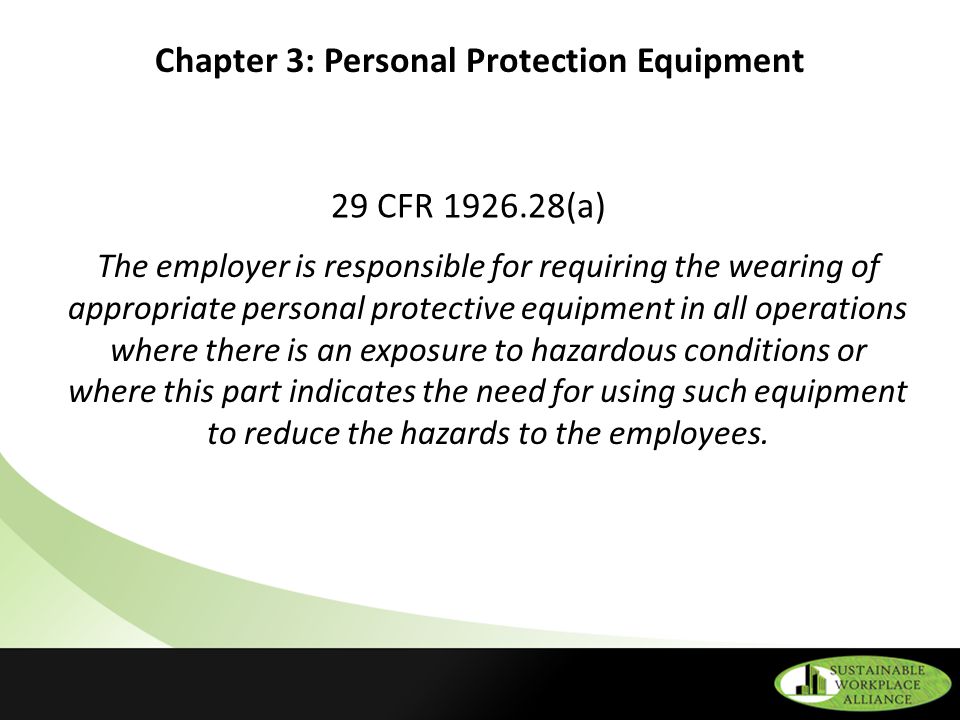 Chapter 3: Personal Protection Equipment 29 CFR (a) The employer is responsible for requiring the wearing of appropriate personal protective equipment in all operations where there is an exposure to hazardous conditions or where this part indicates the need for using such equipment to reduce the hazards to the employees.