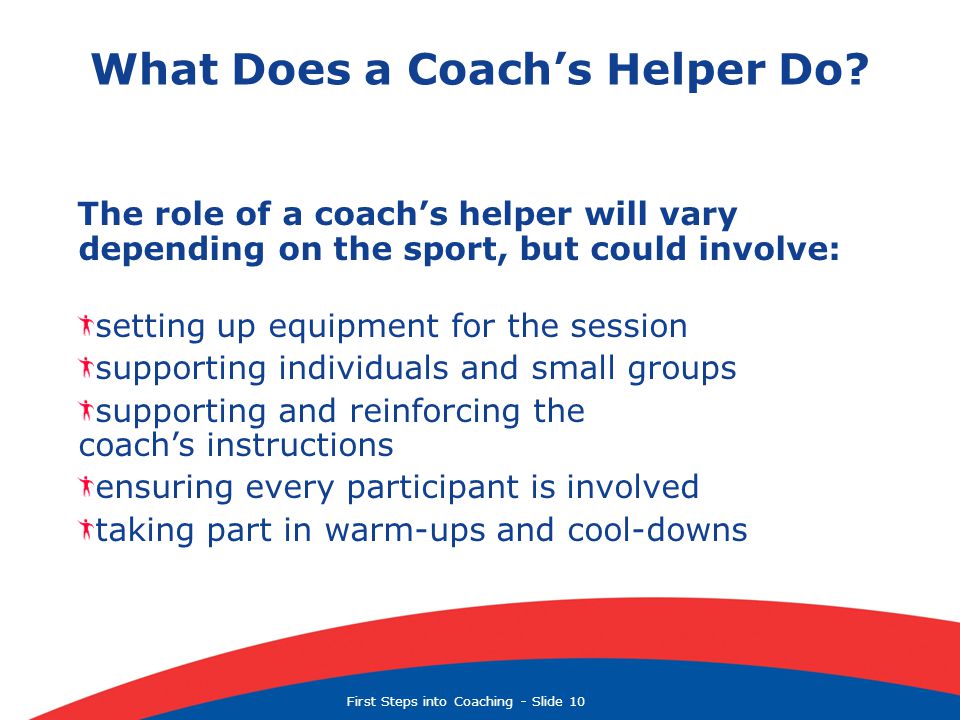 First Steps into Coaching  Slide 10 The role of a coach’s helper will vary depending on the sport, but could involve: setting up equipment for the session supporting individuals and small groups supporting and reinforcing the coach’s instructions ensuring every participant is involved taking part in warm-ups and cool-downs What Does a Coach’s Helper Do