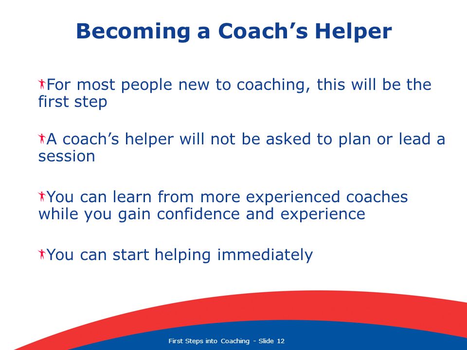First Steps into Coaching  Slide 12 Becoming a Coach’s Helper For most people new to coaching, this will be the first step A coach’s helper will not be asked to plan or lead a session You can learn from more experienced coaches while you gain confidence and experience You can start helping immediately