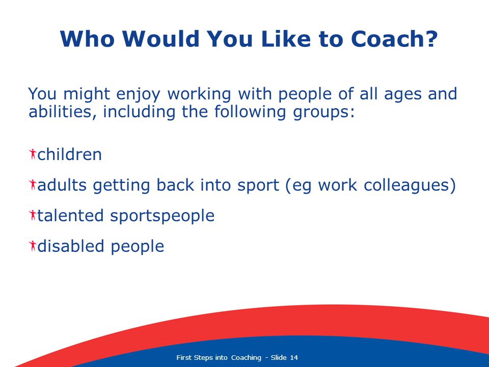 First Steps into Coaching  Slide 14 You might enjoy working with people of all ages and abilities, including the following groups: children adults getting back into sport (eg work colleagues) talented sportspeople disabled people Who Would You Like to Coach