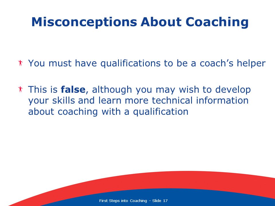 First Steps into Coaching  Slide 17 Misconceptions About Coaching You must have qualifications to be a coach’s helper This is false, although you may wish to develop your skills and learn more technical information about coaching with a qualification