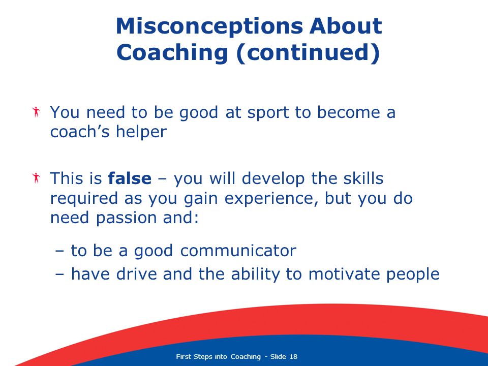 First Steps into Coaching  Slide 18 Misconceptions About Coaching (continued) You need to be good at sport to become a coach’s helper This is false – you will develop the skills required as you gain experience, but you do need passion and: – to be a good communicator – have drive and the ability to motivate people