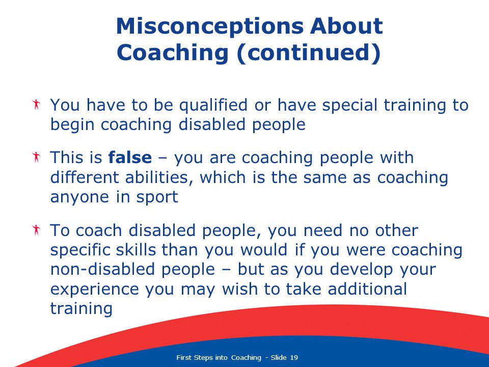 First Steps into Coaching  Slide 19 Misconceptions About Coaching (continued) You have to be qualified or have special training to begin coaching disabled people This is false – you are coaching people with different abilities, which is the same as coaching anyone in sport To coach disabled people, you need no other specific skills than you would if you were coaching non-disabled people – but as you develop your experience you may wish to take additional training