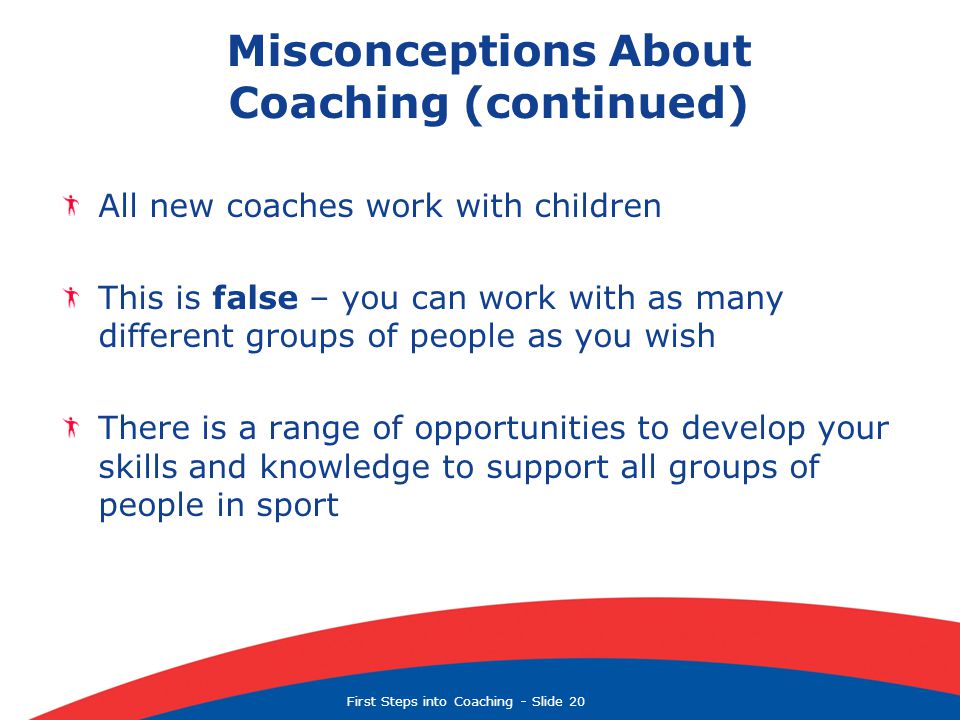 First Steps into Coaching  Slide 20 Misconceptions About Coaching (continued) All new coaches work with children This is false – you can work with as many different groups of people as you wish There is a range of opportunities to develop your skills and knowledge to support all groups of people in sport