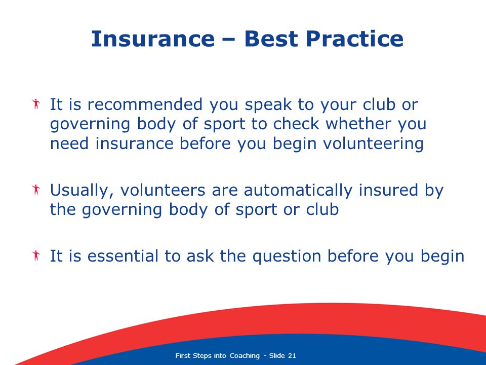 First Steps into Coaching  Slide 21 Insurance – Best Practice It is recommended you speak to your club or governing body of sport to check whether you need insurance before you begin volunteering Usually, volunteers are automatically insured by the governing body of sport or club It is essential to ask the question before you begin