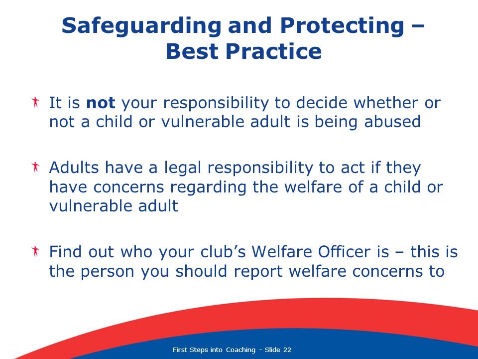 First Steps into Coaching  Slide 22 Safeguarding and Protecting – Best Practice It is not your responsibility to decide whether or not a child or vulnerable adult is being abused Adults have a legal responsibility to act if they have concerns regarding the welfare of a child or vulnerable adult Find out who your club’s Welfare Officer is – this is the person you should report welfare concerns to