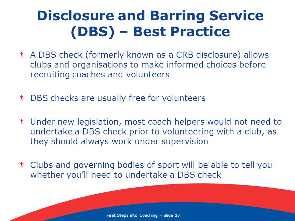 First Steps into Coaching  Slide 23 Disclosure and Barring Service (DBS) – Best Practice A DBS check (formerly known as a CRB disclosure) allows clubs and organisations to make informed choices before recruiting coaches and volunteers DBS checks are usually free for volunteers Under new legislation, most coach helpers would not need to undertake a DBS check prior to volunteering with a club, as they should always work under supervision Clubs and governing bodies of sport will be able to tell you whether you’ll need to undertake a DBS check