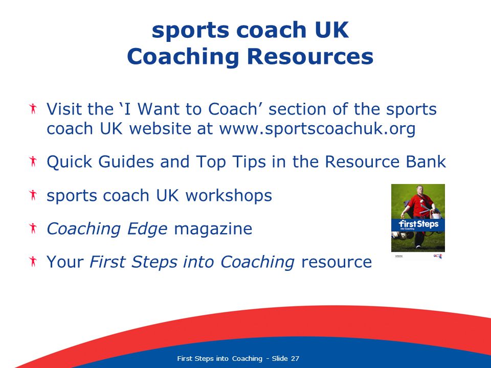 First Steps into Coaching  Slide 27 sports coach UK Coaching Resources Visit the ‘I Want to Coach’ section of the sports coach UK website at   Quick Guides and Top Tips in the Resource Bank sports coach UK workshops Coaching Edge magazine Your First Steps into Coaching resource