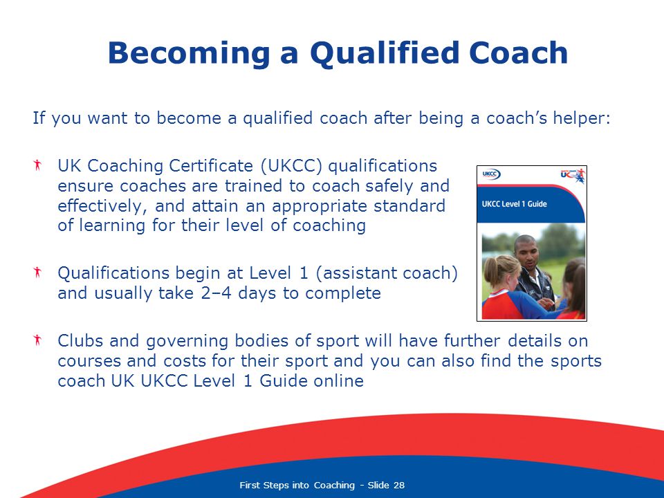 First Steps into Coaching  Slide 28 Becoming a Qualified Coach If you want to become a qualified coach after being a coach’s helper: UK Coaching Certificate (UKCC) qualifications ensure coaches are trained to coach safely and effectively, and attain an appropriate standard of learning for their level of coaching Qualifications begin at Level 1 (assistant coach) and usually take 2–4 days to complete Clubs and governing bodies of sport will have further details on courses and costs for their sport and you can also find the sports coach UK UKCC Level 1 Guide online