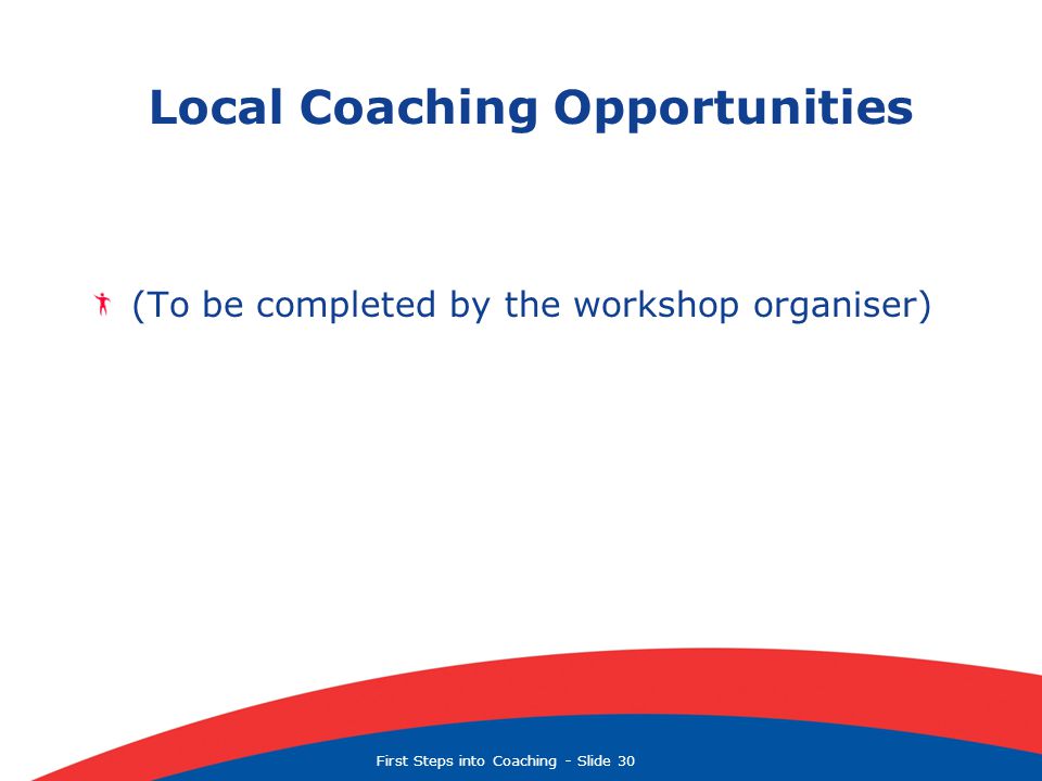 First Steps into Coaching  Slide 30 Local Coaching Opportunities (To be completed by the workshop organiser)