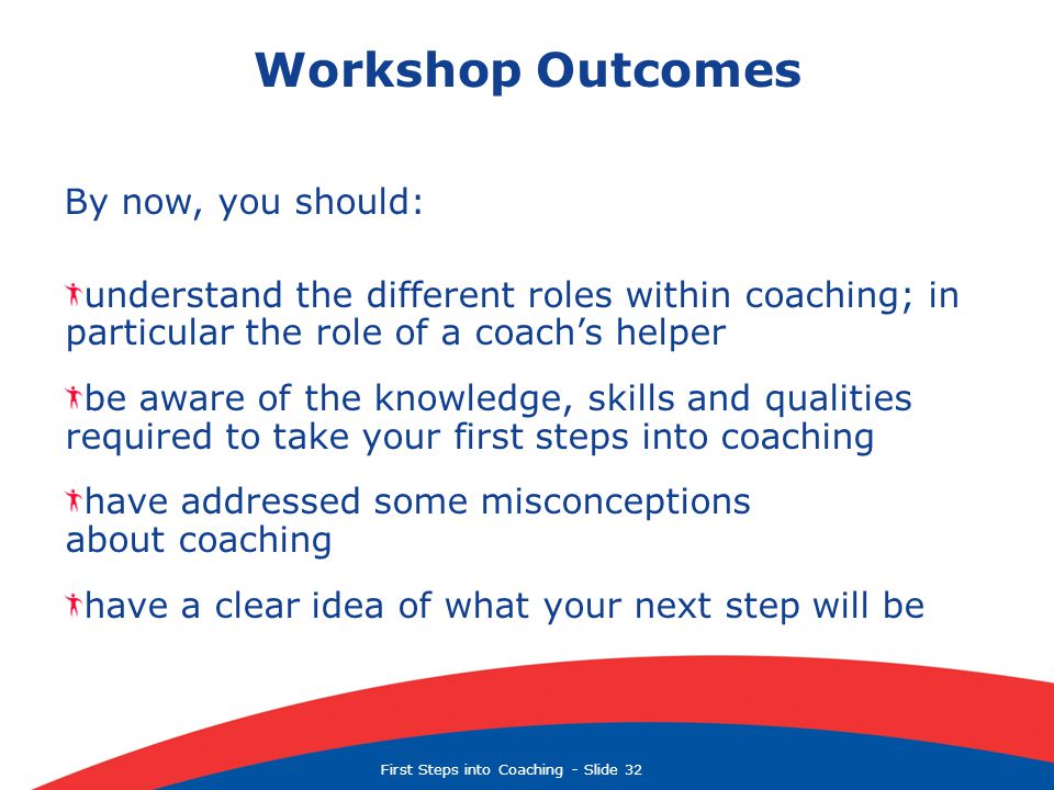 First Steps into Coaching  Slide 32 Workshop Outcomes By now, you should: understand the different roles within coaching; in particular the role of a coach’s helper be aware of the knowledge, skills and qualities required to take your first steps into coaching have addressed some misconceptions about coaching have a clear idea of what your next step will be