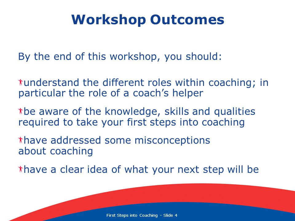 First Steps into Coaching  Slide 4 Workshop Outcomes By the end of this workshop, you should: understand the different roles within coaching; in particular the role of a coach’s helper be aware of the knowledge, skills and qualities required to take your first steps into coaching have addressed some misconceptions about coaching have a clear idea of what your next step will be
