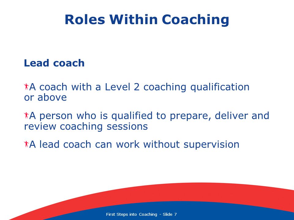 First Steps into Coaching  Slide 7 Roles Within Coaching Lead coach A coach with a Level 2 coaching qualification or above A person who is qualified to prepare, deliver and review coaching sessions A lead coach can work without supervision