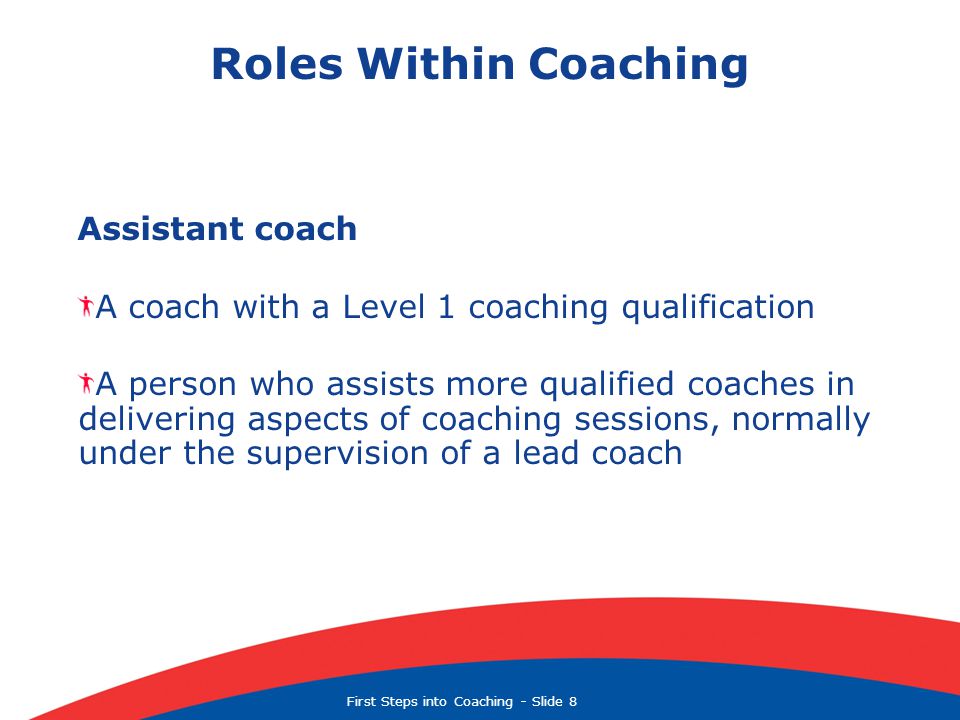 First Steps into Coaching  Slide 8 Roles Within Coaching Assistant coach A coach with a Level 1 coaching qualification A person who assists more qualified coaches in delivering aspects of coaching sessions, normally under the supervision of a lead coach