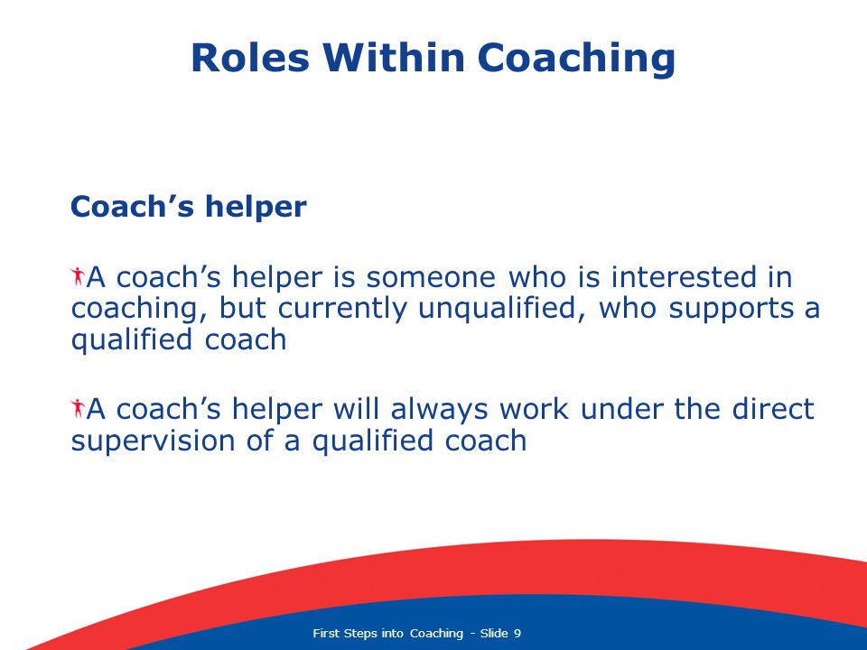 First Steps into Coaching  Slide 9 Roles Within Coaching Coach’s helper A coach’s helper is someone who is interested in coaching, but currently unqualified, who supports a qualified coach A coach’s helper will always work under the direct supervision of a qualified coach