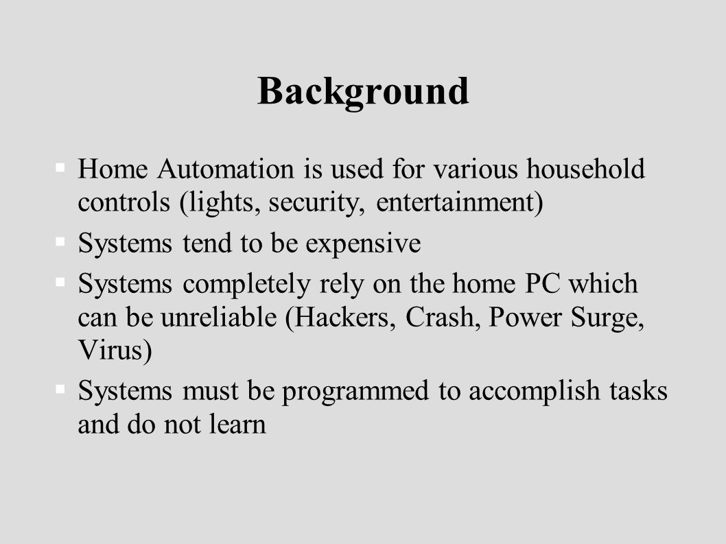 Background  Home Automation is used for various household controls (lights, security, entertainment)  Systems tend to be expensive  Systems completely rely on the home PC which can be unreliable (Hackers, Crash, Power Surge, Virus)  Systems must be programmed to accomplish tasks and do not learn