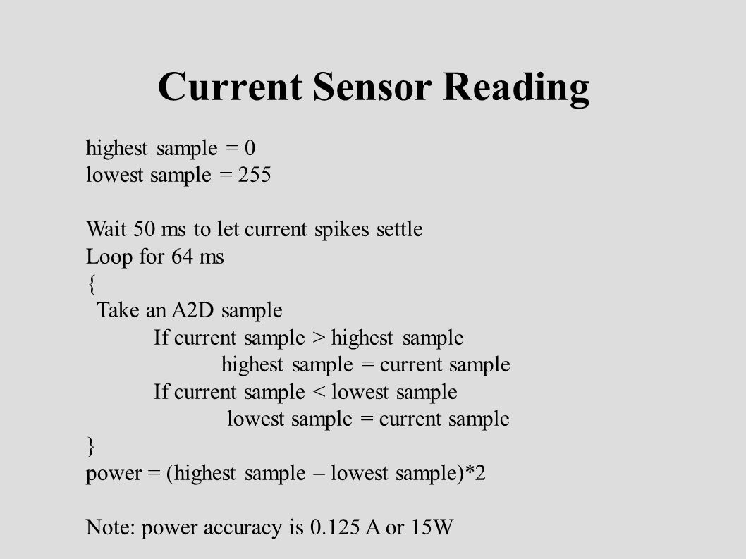 Current Sensor Reading highest sample = 0 lowest sample = 255 Wait 50 ms to let current spikes settle Loop for 64 ms { Take an A2D sample If current sample > highest sample highest sample = current sample If current sample < lowest sample lowest sample = current sample } power = (highest sample – lowest sample)*2 Note: power accuracy is A or 15W