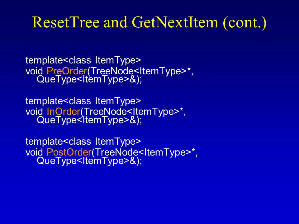 ResetTree and GetNextItem (cont.) (specification file) enum OrderType {PRE_ORDER, IN_ORDER, POST_ORDER}; template class TreeType { public: // same as before private: TreeNode * root; QueType preQue; QueType inQue; QueType postQue; }; new private data