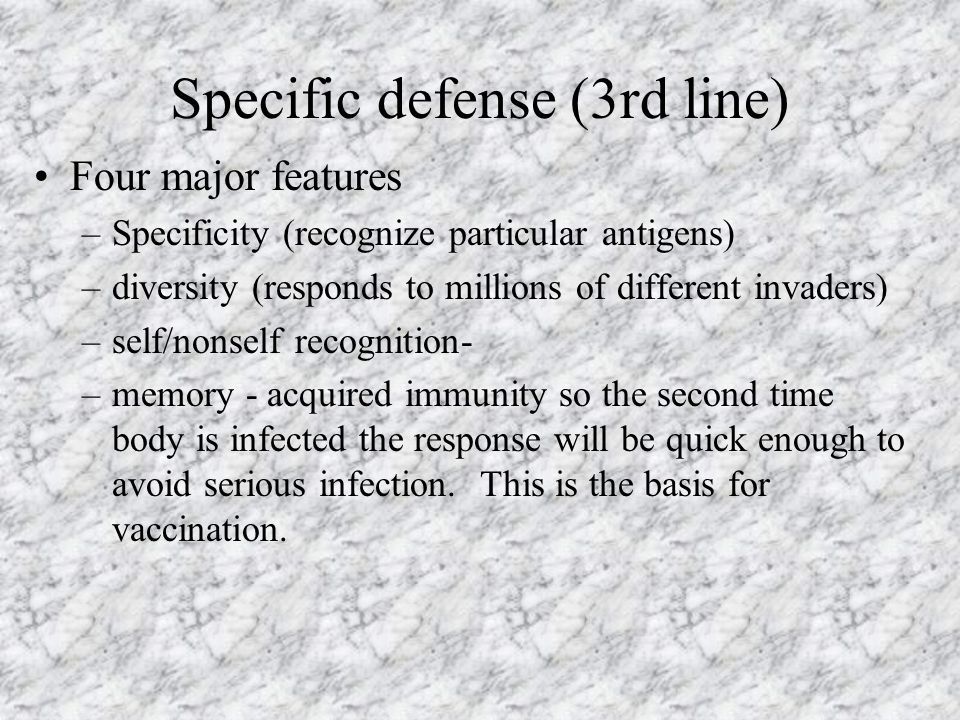 Specific defense (3rd line) Four major features –Specificity (recognize particular antigens) –diversity (responds to millions of different invaders) –self/nonself recognition- –memory - acquired immunity so the second time body is infected the response will be quick enough to avoid serious infection.