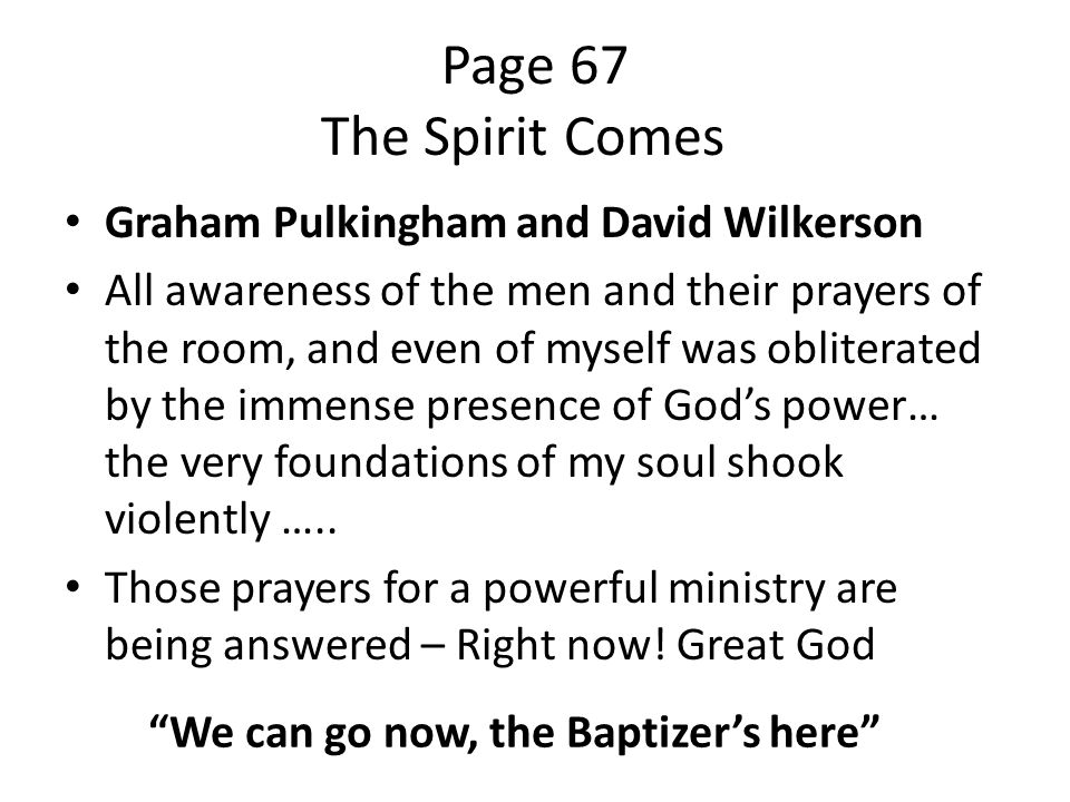 Page 67 The Spirit Comes Graham Pulkingham and David Wilkerson All awareness of the men and their prayers of the room, and even of myself was obliterated by the immense presence of God’s power… the very foundations of my soul shook violently …..