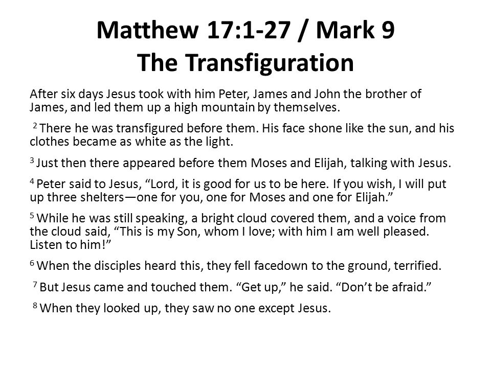Matthew 17:1-27 / Mark 9 The Transfiguration After six days Jesus took with him Peter, James and John the brother of James, and led them up a high mountain by themselves.