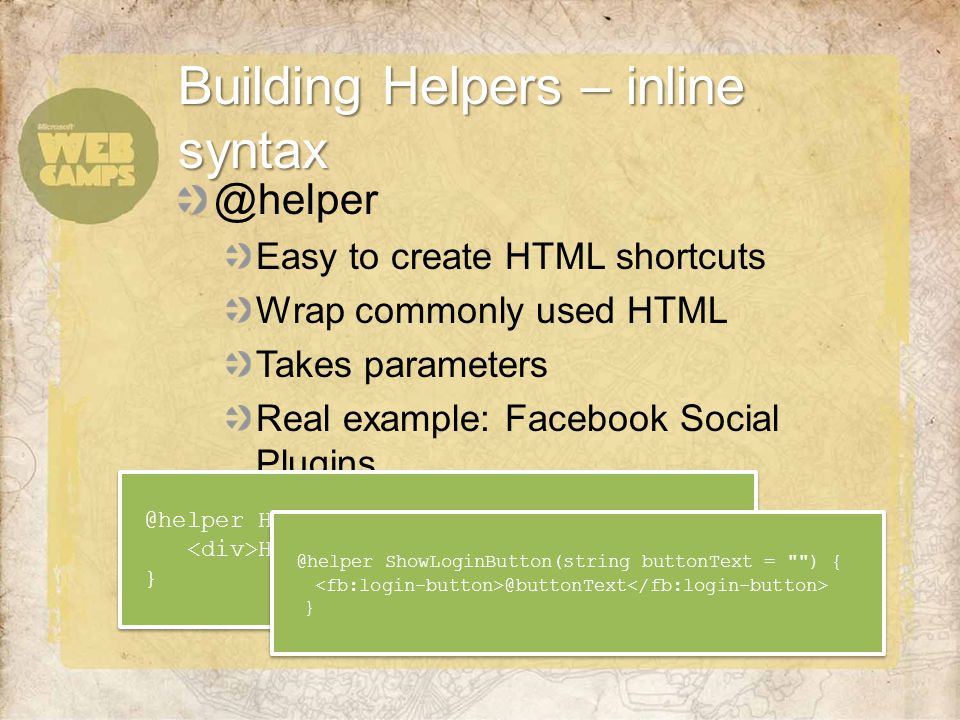 @helper Easy to create HTML shortcuts Wrap commonly used HTML Takes parameters Real example: Facebook Social Plugins Building Helpers – inline HelloWorld(string name = ) {  HelloWorld(string name = ) {  ShowLoginButton(string buttonText = )  ShowLoginButton(string buttonText = ) }