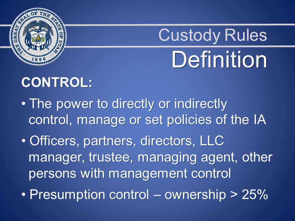 Custody Rules CONTROL: The power to directly or indirectly The power to directly or indirectly control, manage or set policies of the IA control, manage or set policies of the IA Officers, partners, directors, LLC Officers, partners, directors, LLC manager, trustee, managing agent, other manager, trustee, managing agent, other persons with management control persons with management control Presumption control – ownership > 25% Presumption control – ownership > 25% Definition