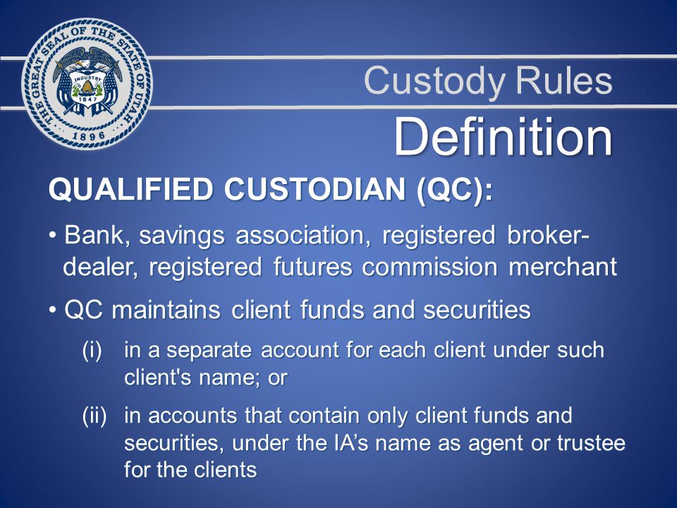 Custody Rules QUALIFIED CUSTODIAN (QC): Bank, savings association, registered broker- Bank, savings association, registered broker- dealer, registered futures commission merchant dealer, registered futures commission merchant QC maintains client funds and securities QC maintains client funds and securities (i)in a separate account for each client under such client s name; or (ii)in accounts that contain only client funds and securities, under the IA’s name as agent or trustee for the clients Definition