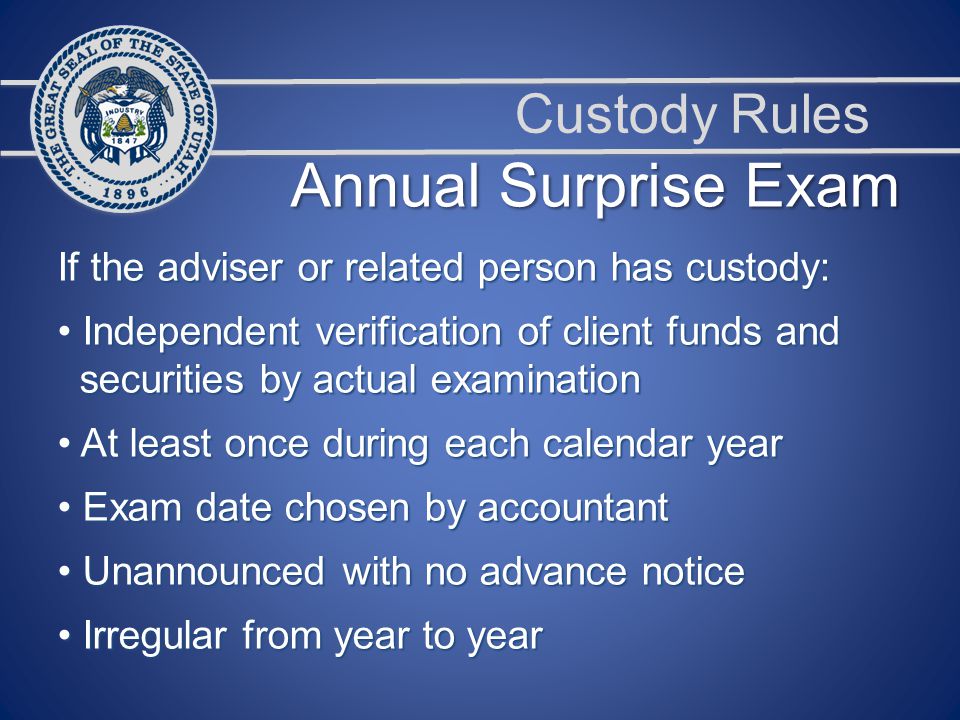 Custody Rules Annual Surprise Exam If the adviser or related person has custody: Independent verification of client funds and Independent verification of client funds and securities by actual examination securities by actual examination At least once during each calendar year At least once during each calendar year Exam date chosen by accountant Exam date chosen by accountant Unannounced with no advance notice Unannounced with no advance notice Irregular from year to year Irregular from year to year