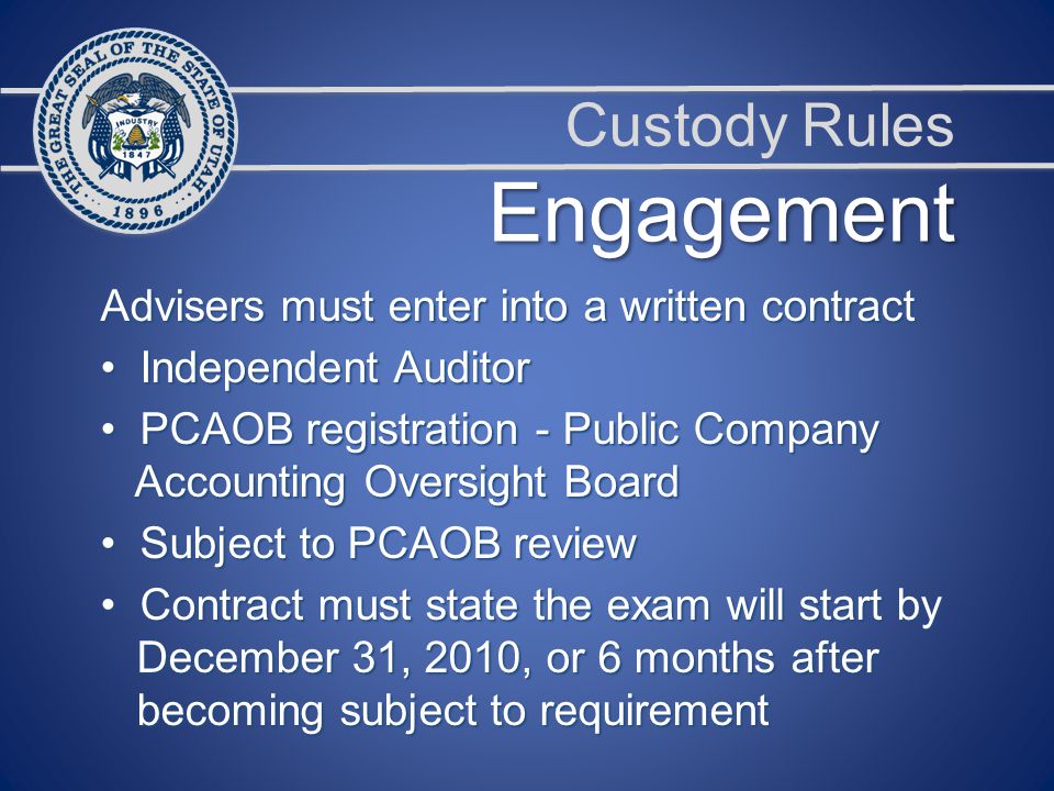Custody Rules Advisers must enter into a written contract Independent Auditor Independent Auditor PCAOB registration - Public Company PCAOB registration - Public Company Accounting Oversight Board Accounting Oversight Board Subject to PCAOB review Subject to PCAOB review Contract must state the exam will start by Contract must state the exam will start by December 31, 2010, or 6 months after December 31, 2010, or 6 months after becoming subject to requirement becoming subject to requirement Engagement