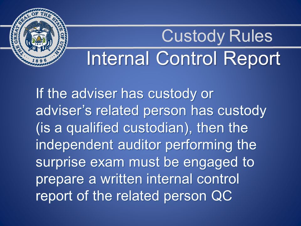 Custody Rules Internal Control Report If the adviser has custody or adviser’s related person has custody (is a qualified custodian), then the independent auditor performing the surprise exam must be engaged to prepare a written internal control report of the related person QC